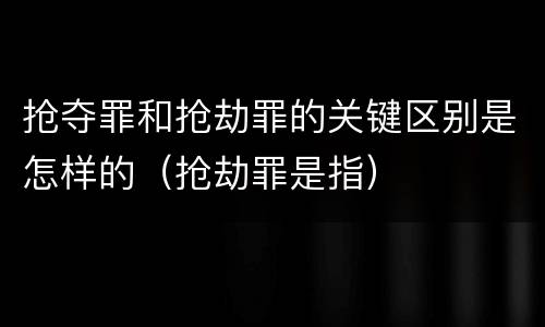 抢夺罪和抢劫罪的关键区别是怎样的（抢劫罪是指）