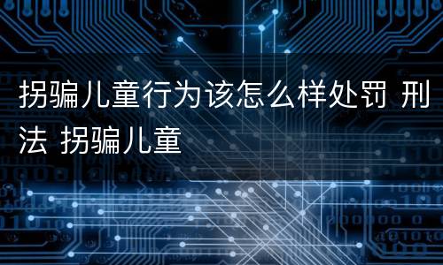 拐骗儿童行为该怎么样处罚 刑法 拐骗儿童