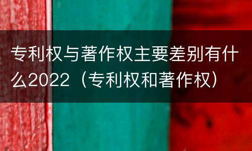 专利权与著作权主要差别有什么2022（专利权和著作权）