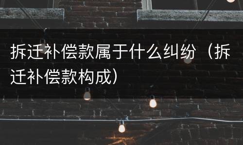 拆迁补偿款属于什么纠纷（拆迁补偿款构成）