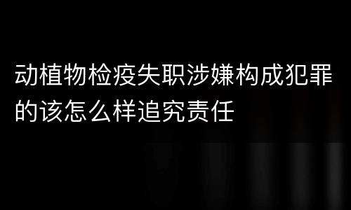 动植物检疫失职涉嫌构成犯罪的该怎么样追究责任