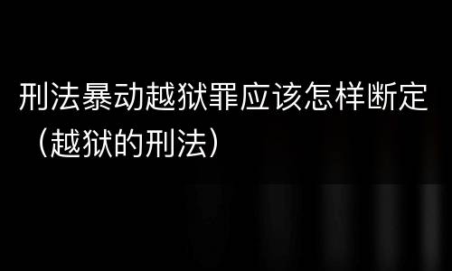 刑法暴动越狱罪应该怎样断定（越狱的刑法）