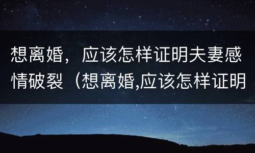 想离婚，应该怎样证明夫妻感情破裂（想离婚,应该怎样证明夫妻感情破裂了）