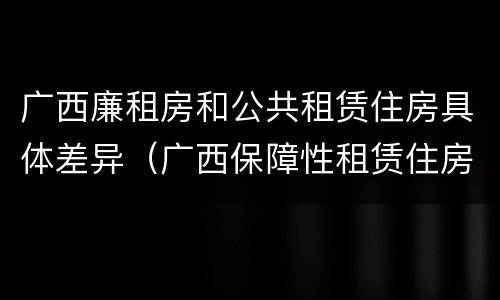 广西廉租房和公共租赁住房具体差异（广西保障性租赁住房）