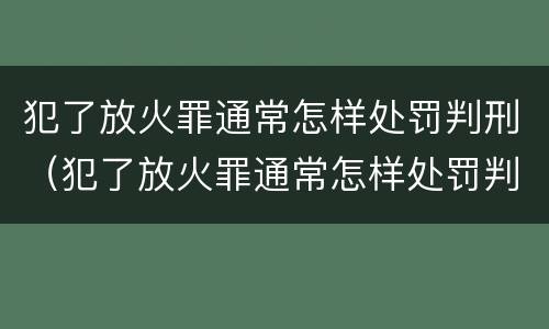 犯了放火罪通常怎样处罚判刑（犯了放火罪通常怎样处罚判刑的人）