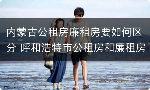 内蒙古公租房廉租房要如何区分 呼和浩特市公租房和廉租房的区别