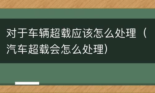 对于车辆超载应该怎么处理（汽车超载会怎么处理）