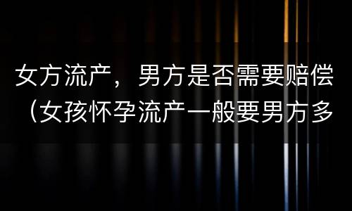 女方流产，男方是否需要赔偿（女孩怀孕流产一般要男方多少赔偿）