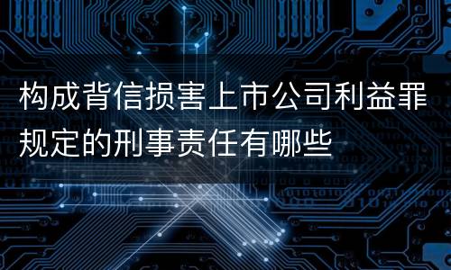 构成背信损害上市公司利益罪规定的刑事责任有哪些