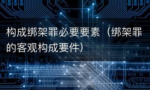 构成绑架罪必要要素（绑架罪的客观构成要件）
