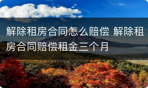 解除租房合同怎么赔偿 解除租房合同赔偿租金三个月