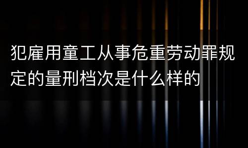 犯雇用童工从事危重劳动罪规定的量刑档次是什么样的