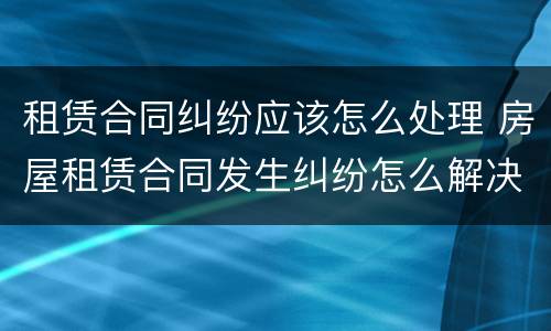 租赁合同纠纷应该怎么处理 房屋租赁合同发生纠纷怎么解决
