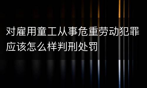 对雇用童工从事危重劳动犯罪应该怎么样判刑处罚