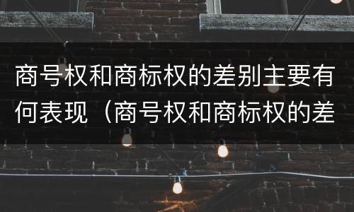 商号权和商标权的差别主要有何表现（商号权和商标权的差别主要有何表现为）