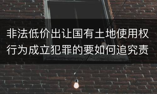 非法低价出让国有土地使用权行为成立犯罪的要如何追究责任