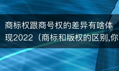 商标权跟商号权的差异有啥体现2022（商标和版权的区别,你知道多少?）