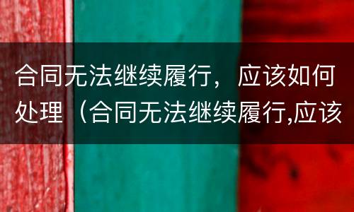 合同无法继续履行，应该如何处理（合同无法继续履行,应该如何处理呢）