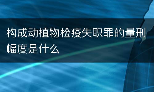 构成动植物检疫失职罪的量刑幅度是什么