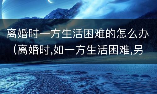 离婚时一方生活困难的怎么办（离婚时,如一方生活困难,另一方）
