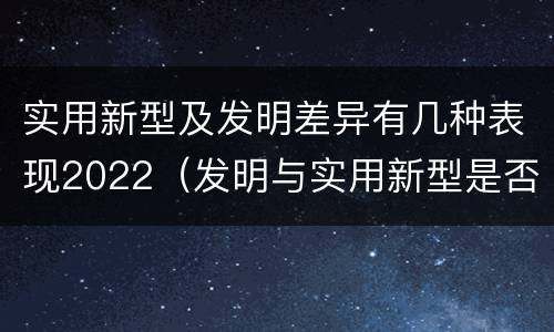 实用新型及发明差异有几种表现2022（发明与实用新型是否具有实用性）