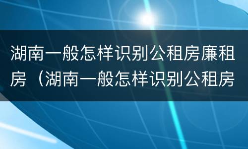 湖南一般怎样识别公租房廉租房（湖南一般怎样识别公租房廉租房呢）