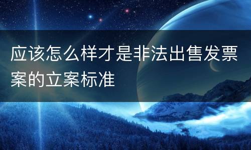 应该怎么样才是非法出售发票案的立案标准