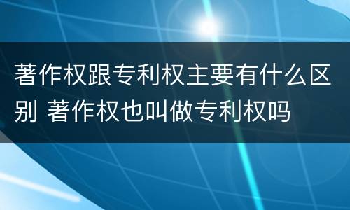 著作权跟专利权主要有什么区别 著作权也叫做专利权吗
