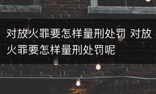 对放火罪要怎样量刑处罚 对放火罪要怎样量刑处罚呢