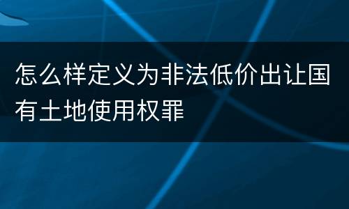 怎么样定义为非法低价出让国有土地使用权罪