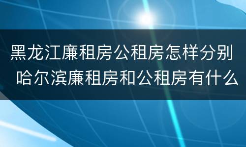 黑龙江廉租房公租房怎样分别 哈尔滨廉租房和公租房有什么区别