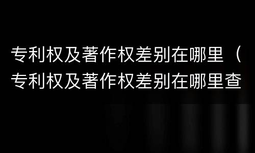 专利权及著作权差别在哪里（专利权及著作权差别在哪里查询）