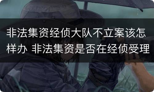 非法集资经侦大队不立案该怎样办 非法集资是否在经侦受理案件范围