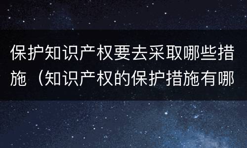 保护知识产权要去采取哪些措施（知识产权的保护措施有哪些）