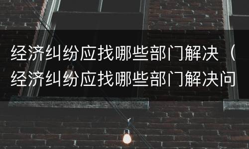 经济纠纷应找哪些部门解决（经济纠纷应找哪些部门解决问题）