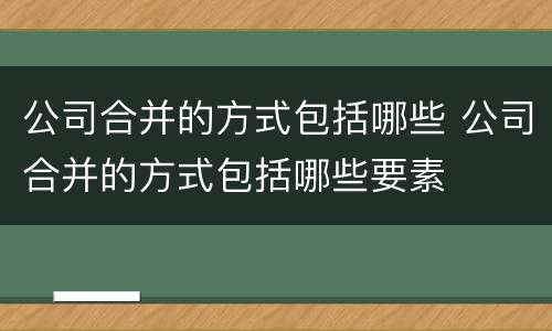 公司合并的方式包括哪些 公司合并的方式包括哪些要素