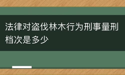 法律对盗伐林木行为刑事量刑档次是多少