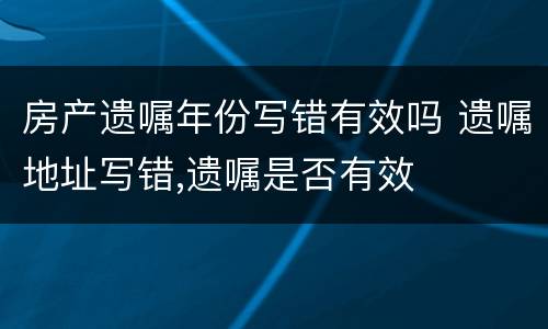 房产遗嘱年份写错有效吗 遗嘱地址写错,遗嘱是否有效