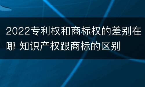 2022专利权和商标权的差别在哪 知识产权跟商标的区别