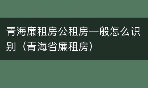青海廉租房公租房一般怎么识别（青海省廉租房）