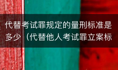 代替考试罪规定的量刑标准是多少（代替他人考试罪立案标准）