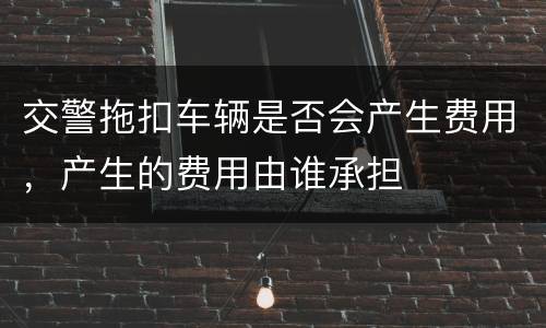 交警拖扣车辆是否会产生费用，产生的费用由谁承担