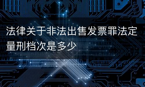 法律关于非法出售发票罪法定量刑档次是多少