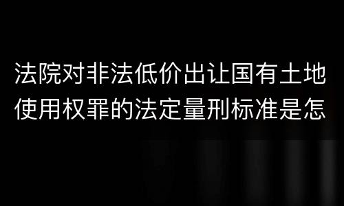 法院对非法低价出让国有土地使用权罪的法定量刑标准是怎样的