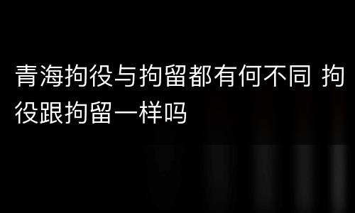 青海拘役与拘留都有何不同 拘役跟拘留一样吗