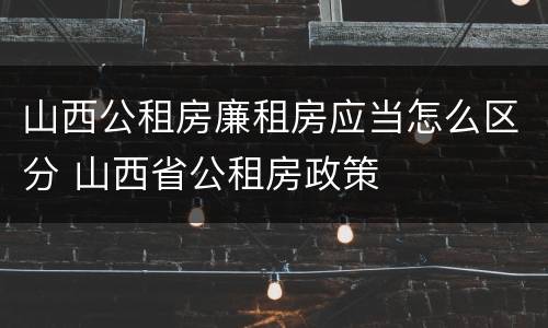 山西公租房廉租房应当怎么区分 山西省公租房政策