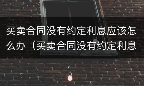 买卖合同没有约定利息应该怎么办（买卖合同没有约定利息 可以主张利息么）