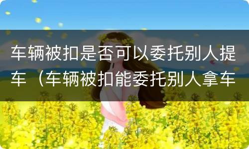 车辆被扣是否可以委托别人提车（车辆被扣能委托别人拿车吗）
