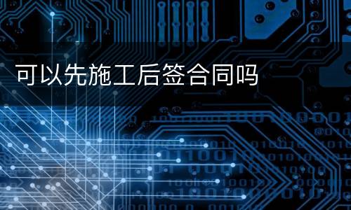 可以先施工后签合同吗