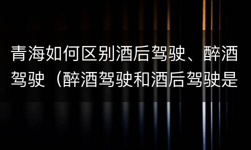 青海如何区别酒后驾驶、醉酒驾驶（醉酒驾驶和酒后驾驶是怎么区分的）